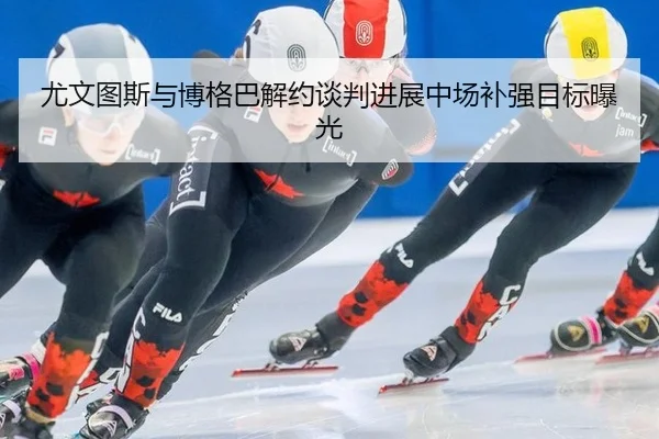 尤文图斯与博格巴解约谈判进展中场补强目标曝光